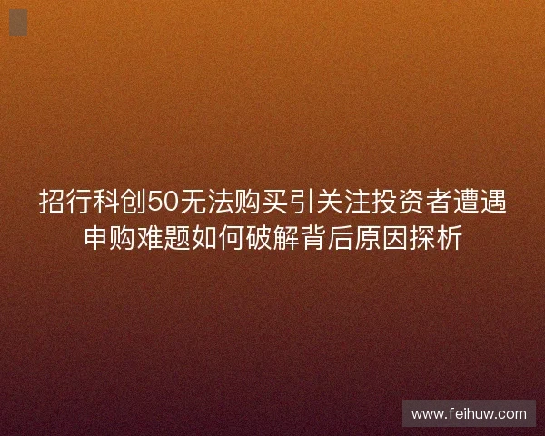 招行科创50无法购买引关注投资者遭遇申购难题如何破解背后原因探析
