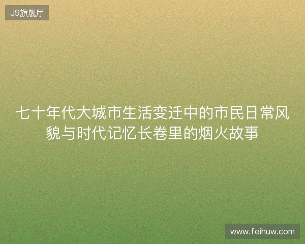七十年代大城市生活变迁中的市民日常风貌与时代记忆长卷里的烟火故事
