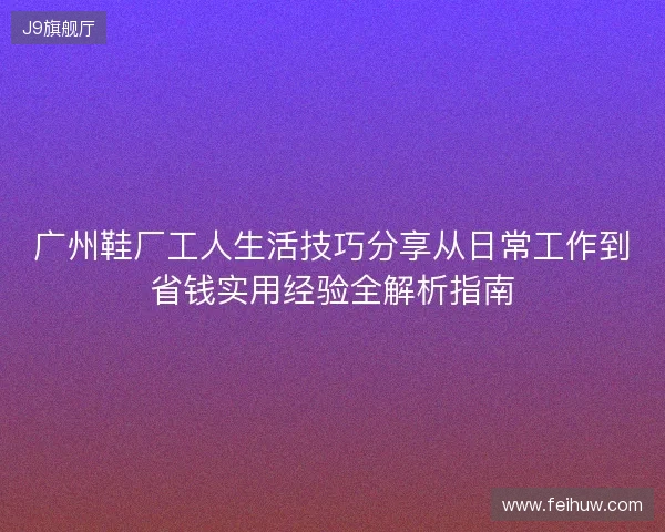 广州鞋厂工人生活技巧分享从日常工作到省钱实用经验全解析指南
